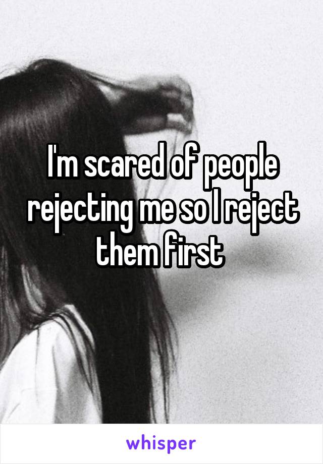 I'm scared of people rejecting me so I reject them first 
