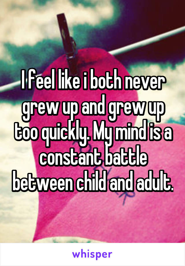 I feel like i both never grew up and grew up too quickly. My mind is a constant battle between child and adult.