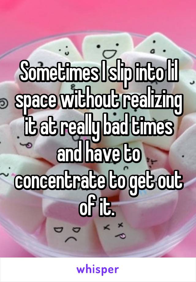 Sometimes I slip into lil space without realizing it at really bad times and have to concentrate to get out of it. 