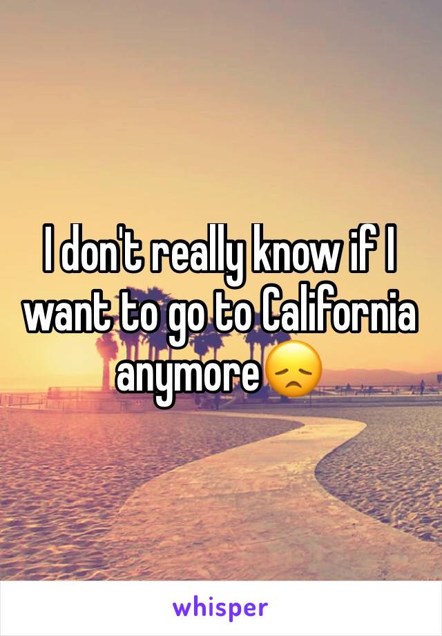 I don't really know if I want to go to California anymore😞