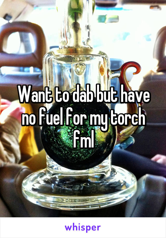 Want to dab but have no fuel for my torch fml