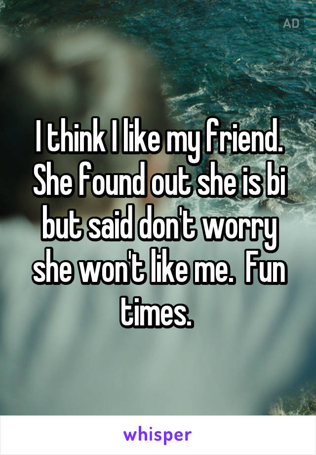 I think I like my friend. She found out she is bi but said don't worry she won't like me.  Fun times. 