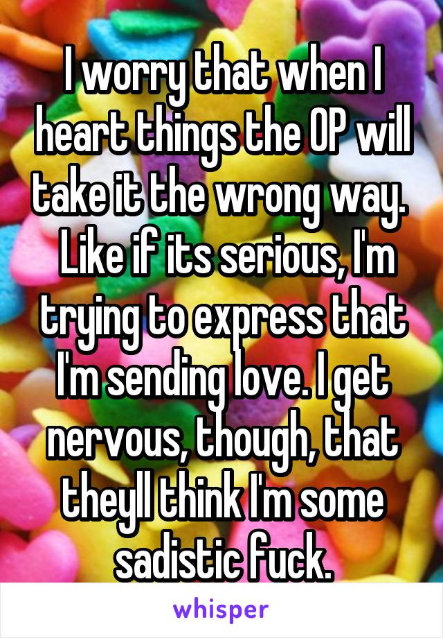 I worry that when I heart things the OP will take it the wrong way.   Like if its serious, I'm trying to express that I'm sending love. I get nervous, though, that theyll think I'm some sadistic fuck.