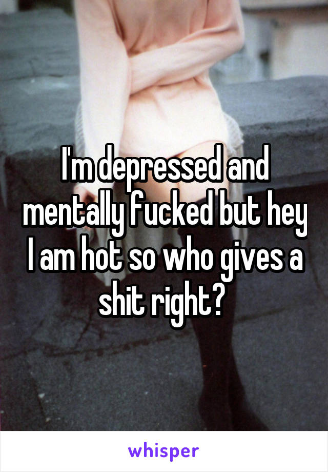 I'm depressed and mentally fucked but hey I am hot so who gives a shit right? 