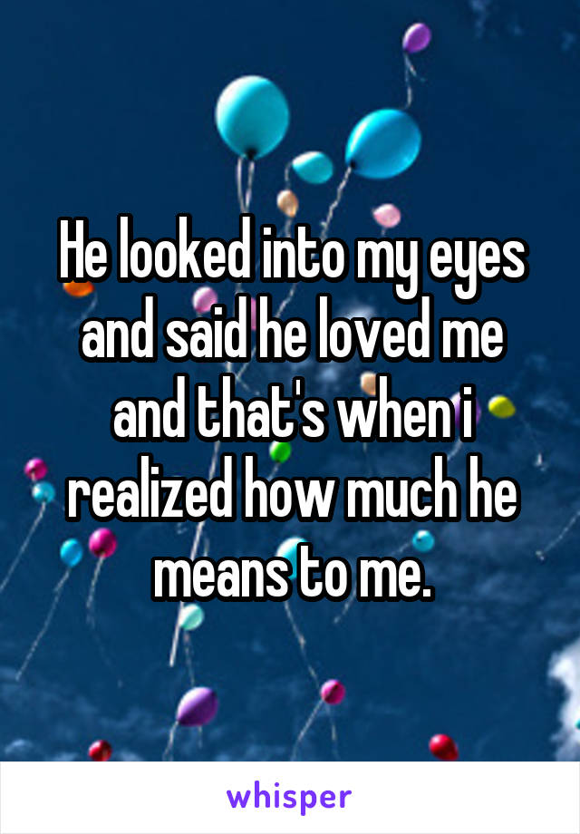 He looked into my eyes and said he loved me and that's when i realized how much he means to me.