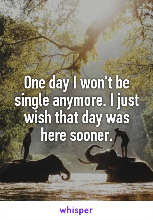 One day I won't be single anymore. I just wish that day was here sooner.