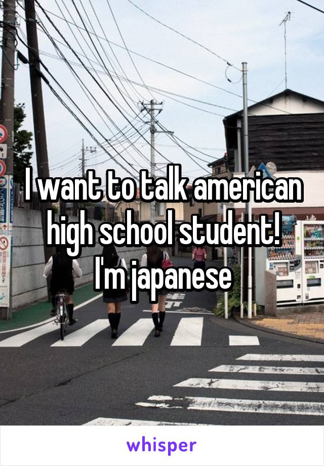 I want to talk american high school student!
I'm japanese