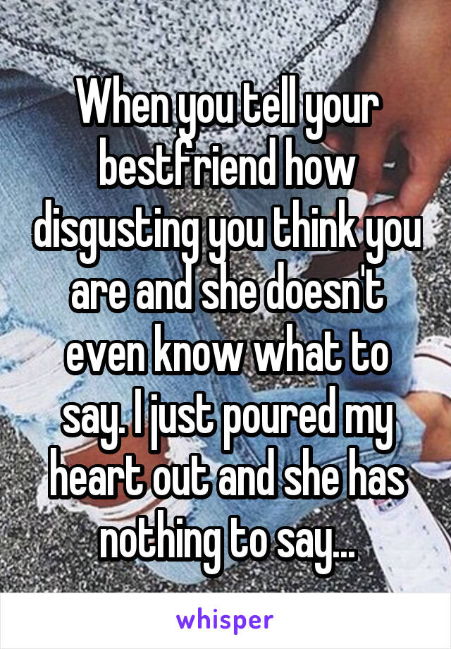 When you tell your bestfriend how disgusting you think you are and she doesn't even know what to say. I just poured my heart out and she has nothing to say...