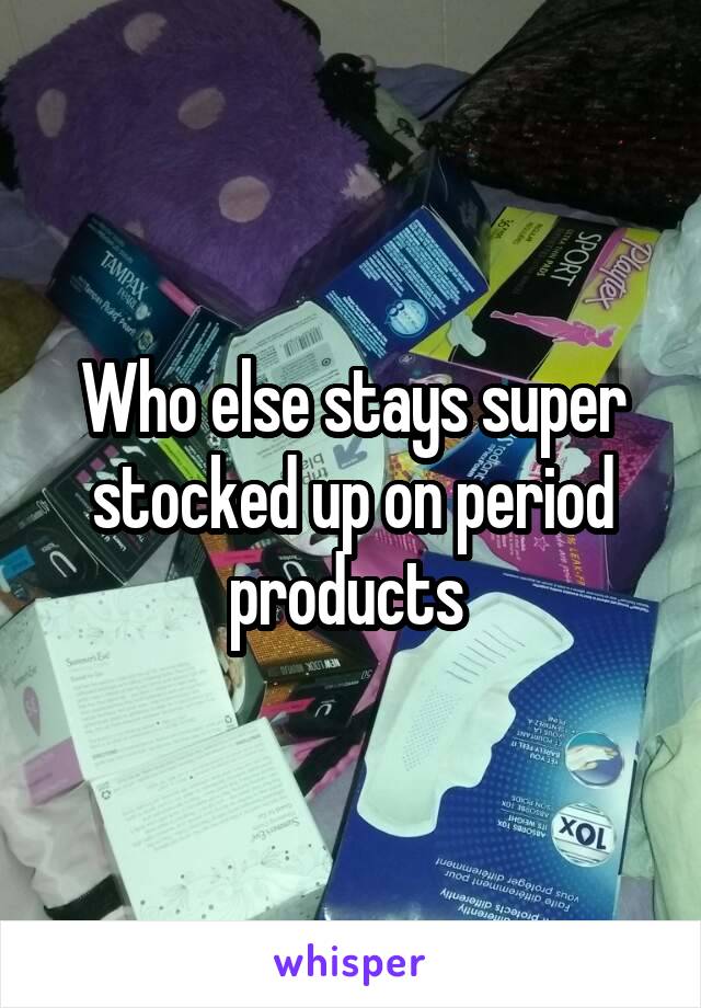 Who else stays super stocked up on period products 