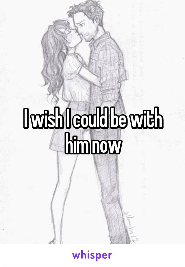 I wish I could be with him now