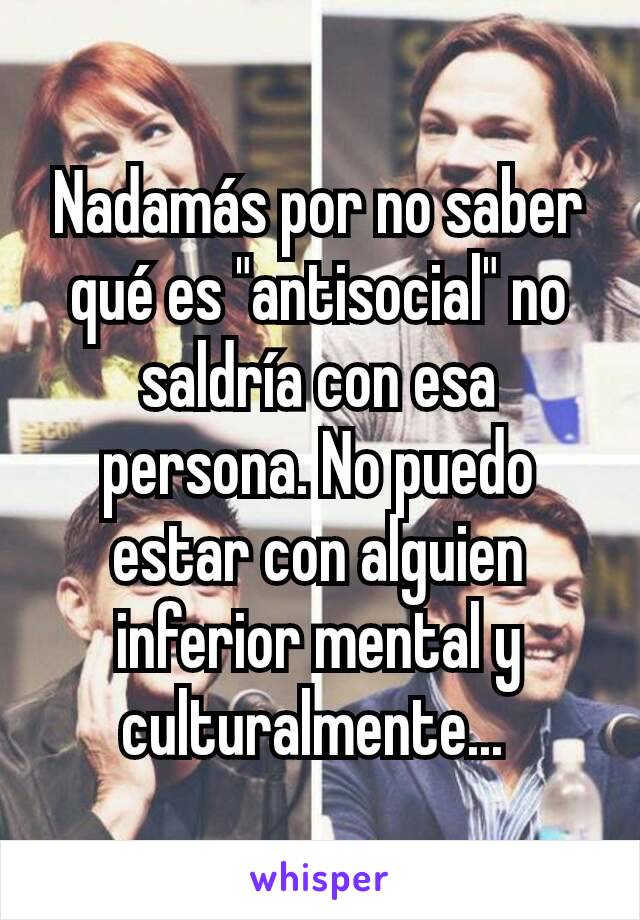 Nadamás por no saber qué es "antisocial" no saldría con esa persona. No puedo estar con alguien inferior mental y culturalmente... 