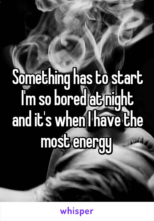 Something has to start I'm so bored at night and it's when I have the most energy 