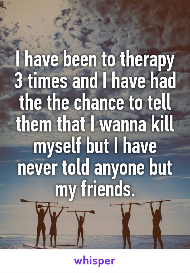 I have been to therapy 3 times and I have had the the chance to tell them that I wanna kill myself but I have never told anyone but my friends.
