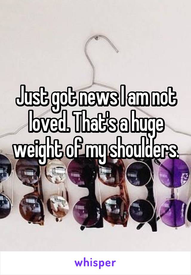 Just got news I am not loved. That's a huge weight of my shoulders. 