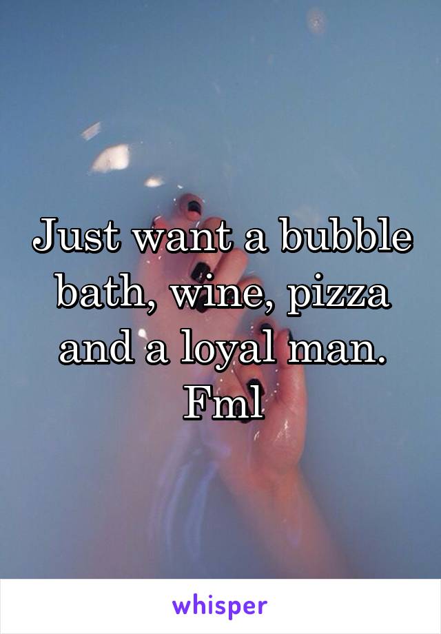 Just want a bubble bath, wine, pizza and a loyal man. Fml