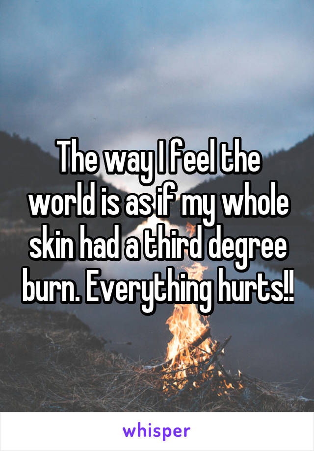 The way I feel the world is as if my whole skin had a third degree burn. Everything hurts!!