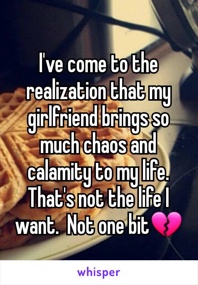 I've come to the realization that my girlfriend brings so much chaos and calamity to my life.  That's not the life I want.  Not one bit💔