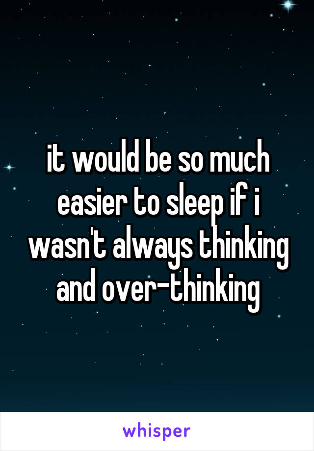 it would be so much easier to sleep if i wasn't always thinking and over-thinking