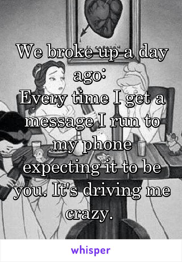 We broke up a day ago: 
Every time I get a message I run to my phone expecting it to be you. It's driving me crazy. 