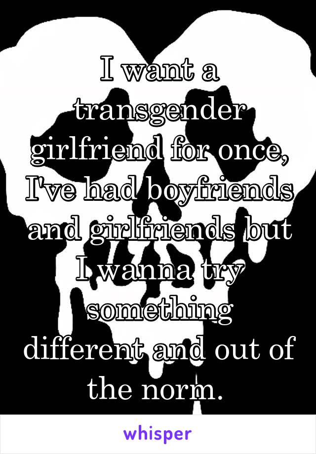 I want a transgender girlfriend for once, I've had boyfriends and girlfriends but I wanna try something different and out of the norm. 