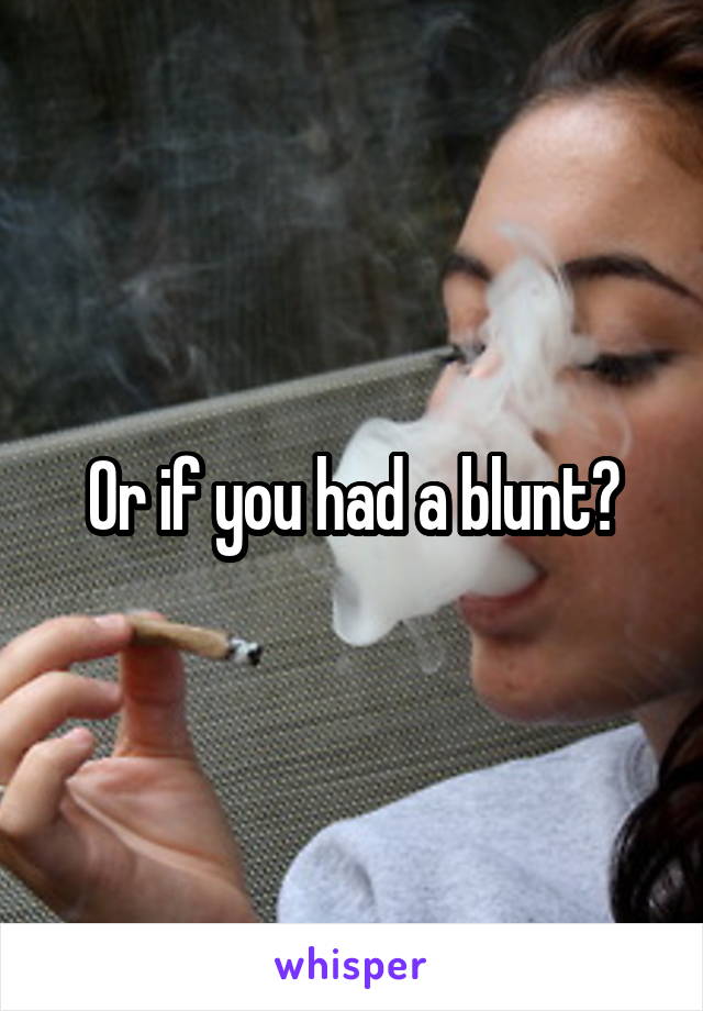 Or if you had a blunt?