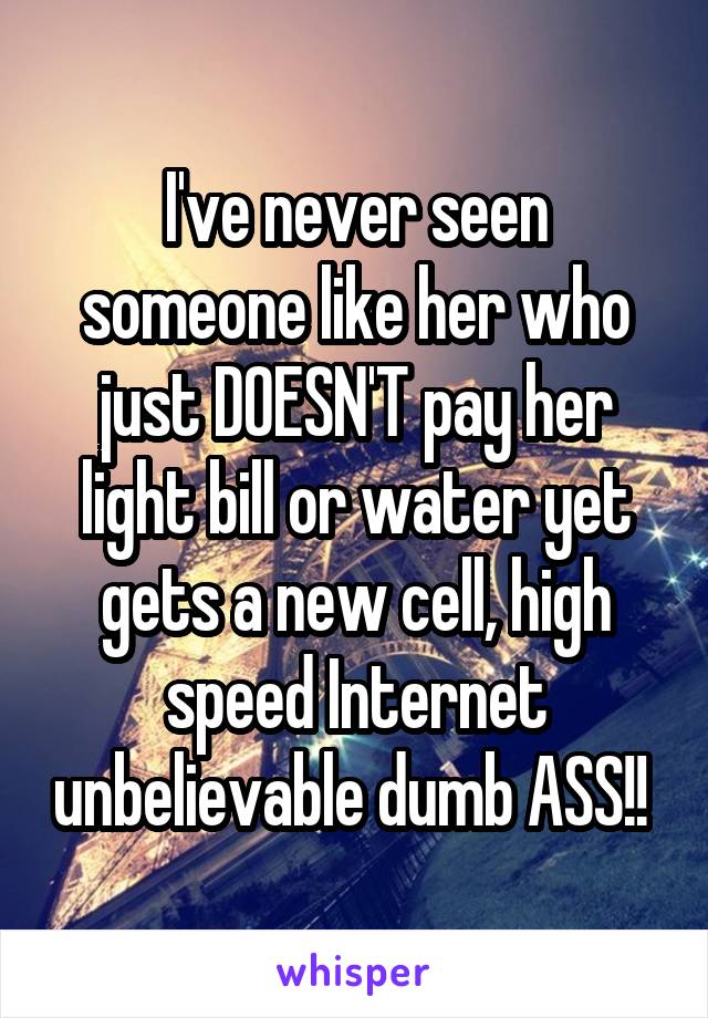 I've never seen someone like her who just DOESN'T pay her light bill or water yet gets a new cell, high speed Internet unbelievable dumb ASS!! 