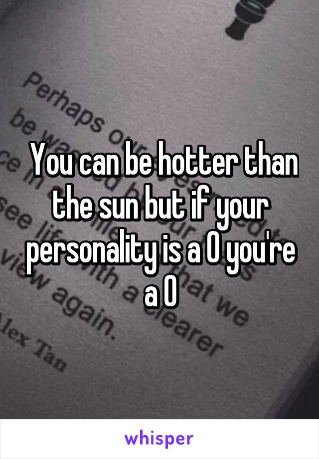  You can be hotter than the sun but if your personality is a 0 you're a 0