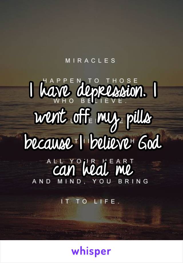 I have depression. I went off my pills because I believe God can heal me