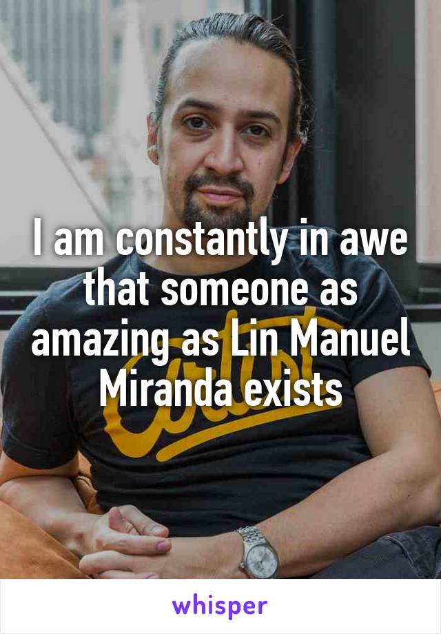 I am constantly in awe that someone as amazing as Lin Manuel Miranda exists