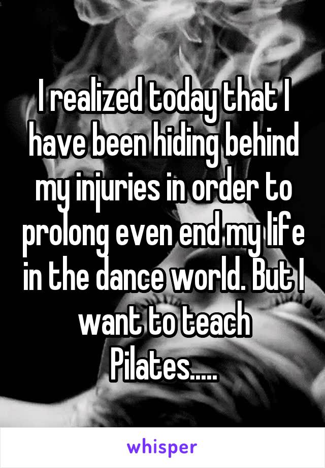 I realized today that I have been hiding behind my injuries in order to prolong even end my life in the dance world. But I want to teach Pilates.....