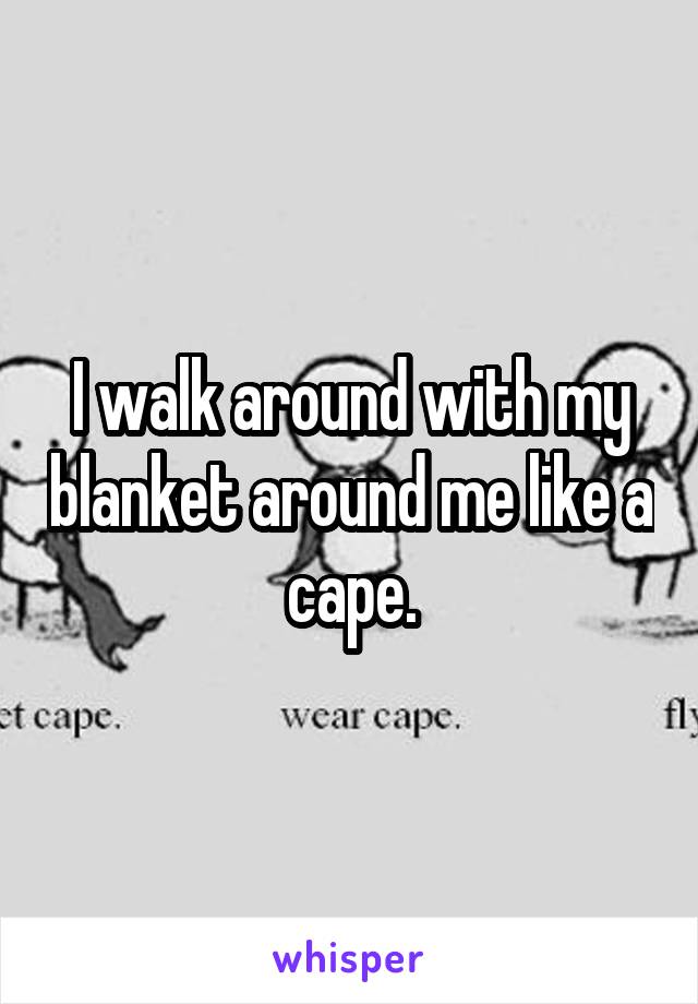 I walk around with my blanket around me like a cape.