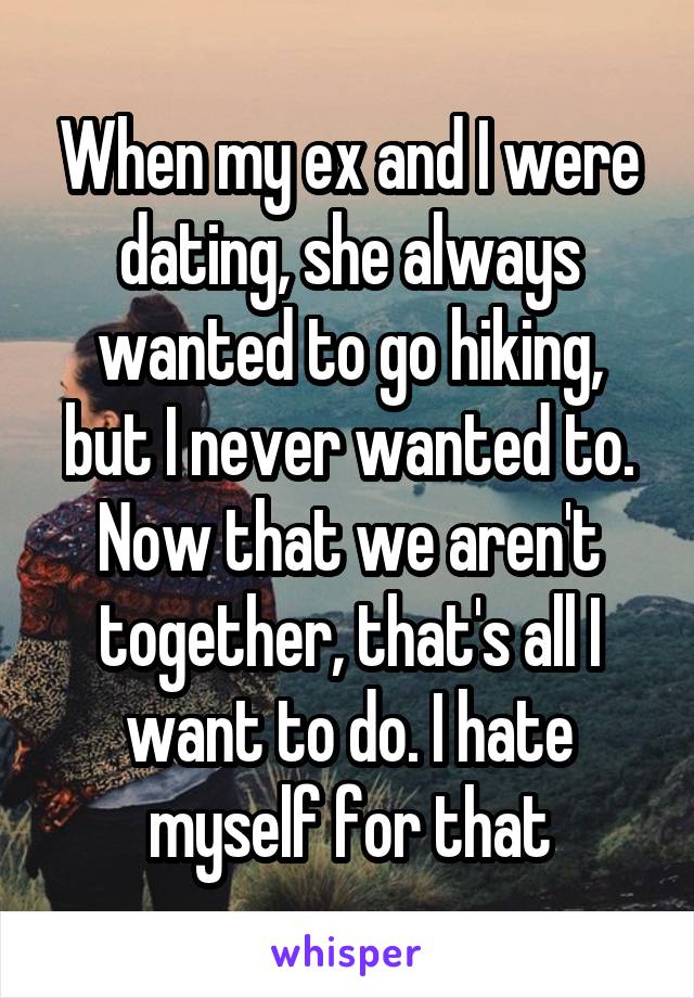 When my ex and I were dating, she always wanted to go hiking, but I never wanted to. Now that we aren't together, that's all I want to do. I hate myself for that