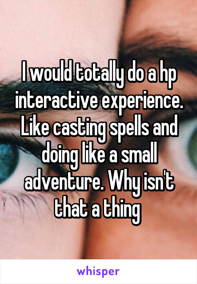 I would totally do a hp interactive experience. Like casting spells and doing like a small adventure. Why isn't that a thing 