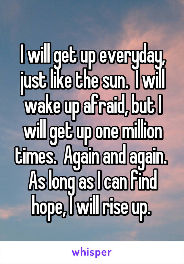 I will get up everyday, just like the sun.  I will wake up afraid, but I will get up one million times.  Again and again.  As long as I can find hope, I will rise up. 