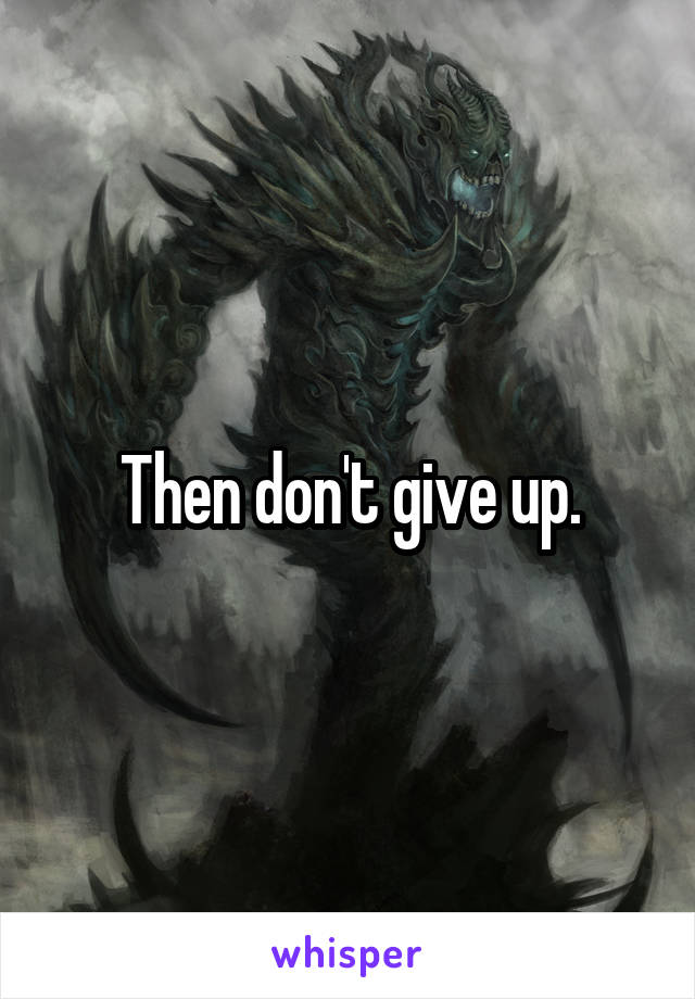 Then don't give up.