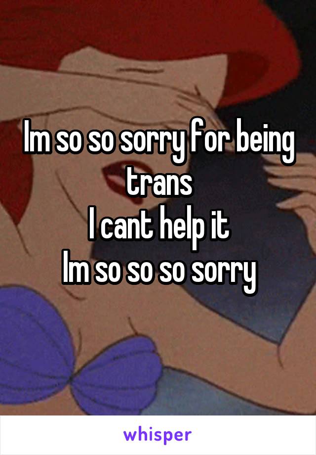 Im so so sorry for being trans
I cant help it
Im so so so sorry
