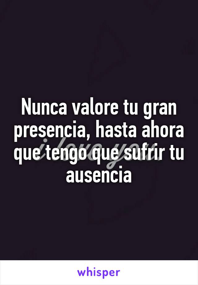 Nunca valore tu gran presencia, hasta ahora que tengo que sufrir tu ausencia