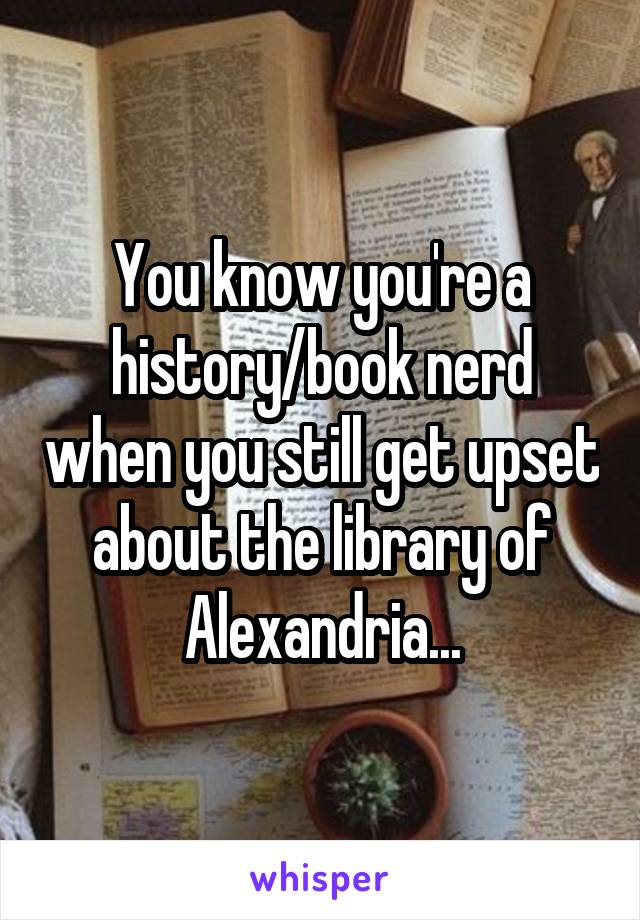 You know you're a history/book nerd when you still get upset about the library of Alexandria...