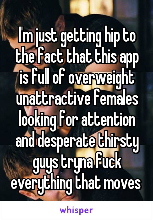 I'm just getting hip to the fact that this app is full of overweight unattractive females looking for attention and desperate thirsty guys tryna fuck everything that moves 