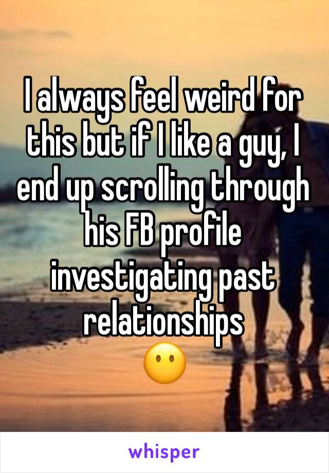 I always feel weird for this but if I like a guy, I end up scrolling through his FB profile investigating past relationships
😶