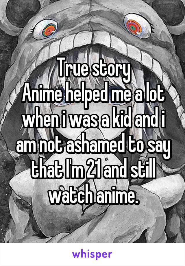 True story
Anime helped me a lot when i was a kid and i am not ashamed to say that I'm 21 and still watch anime.