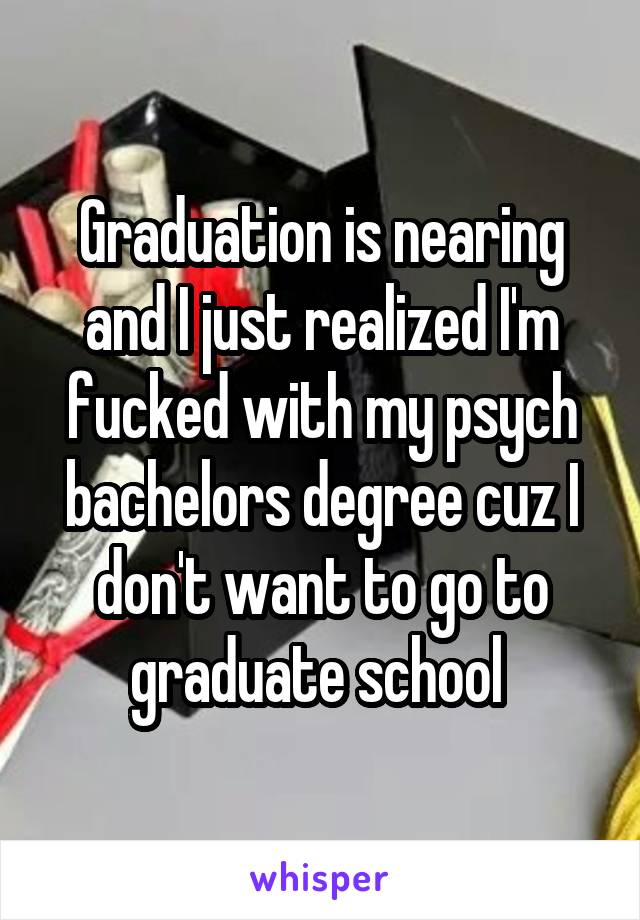 Graduation is nearing and I just realized I'm fucked with my psych bachelors degree cuz I don't want to go to graduate school 