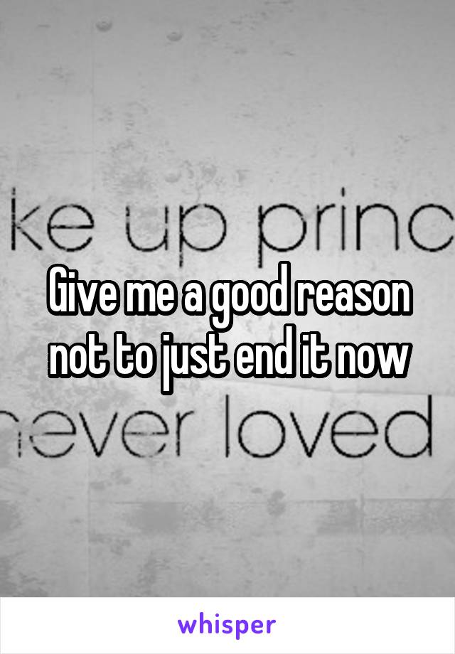 Give me a good reason not to just end it now