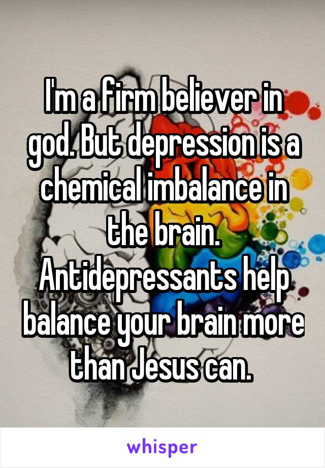 I'm a firm believer in god. But depression is a chemical imbalance in the brain. Antidepressants help balance your brain more than Jesus can. 