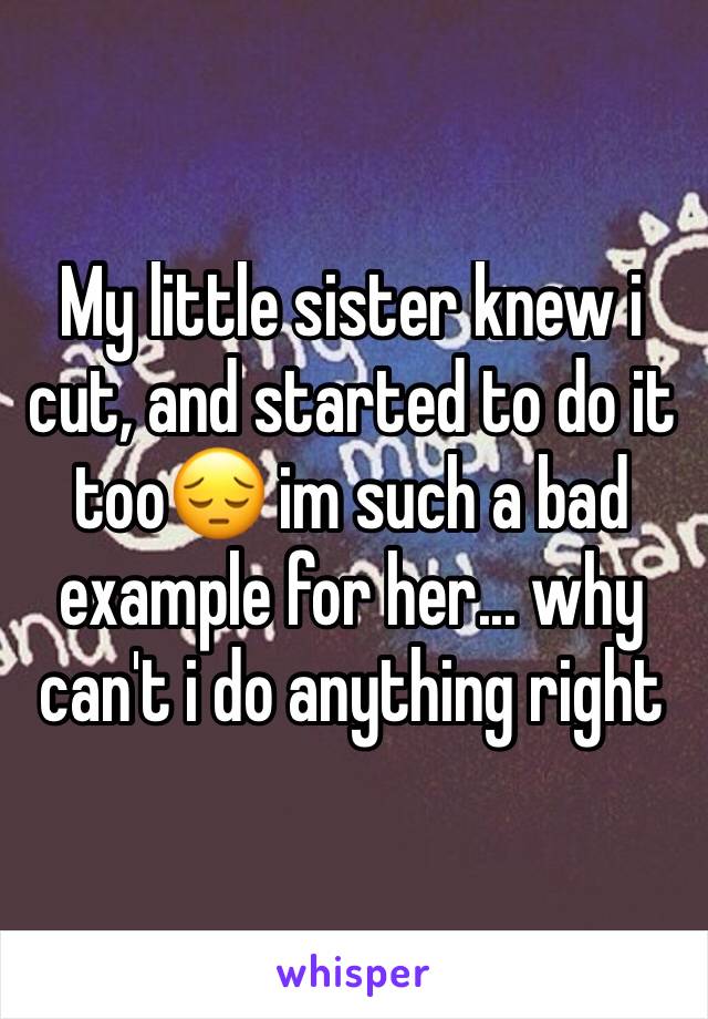 My little sister knew i cut, and started to do it too😔 im such a bad example for her... why can't i do anything right