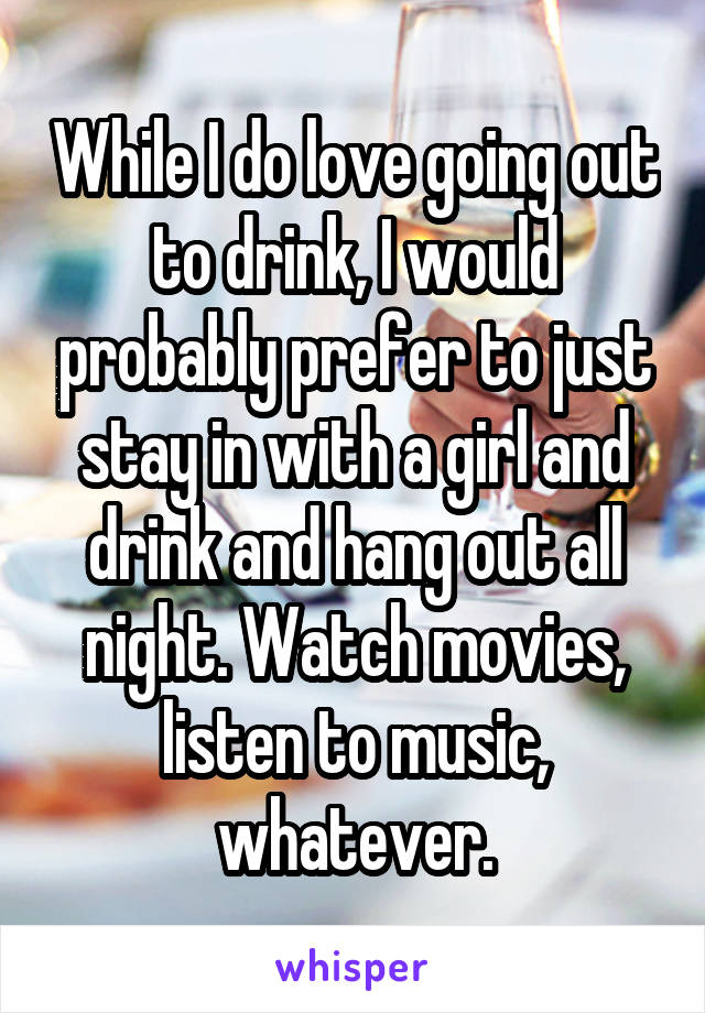 While I do love going out to drink, I would probably prefer to just stay in with a girl and drink and hang out all night. Watch movies, listen to music, whatever.