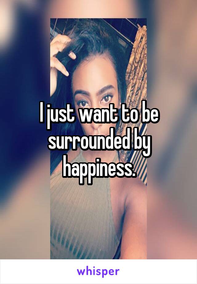 I just want to be surrounded by happiness.