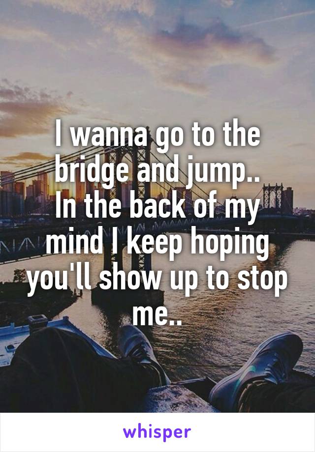 I wanna go to the bridge and jump..
In the back of my mind I keep hoping you'll show up to stop me..