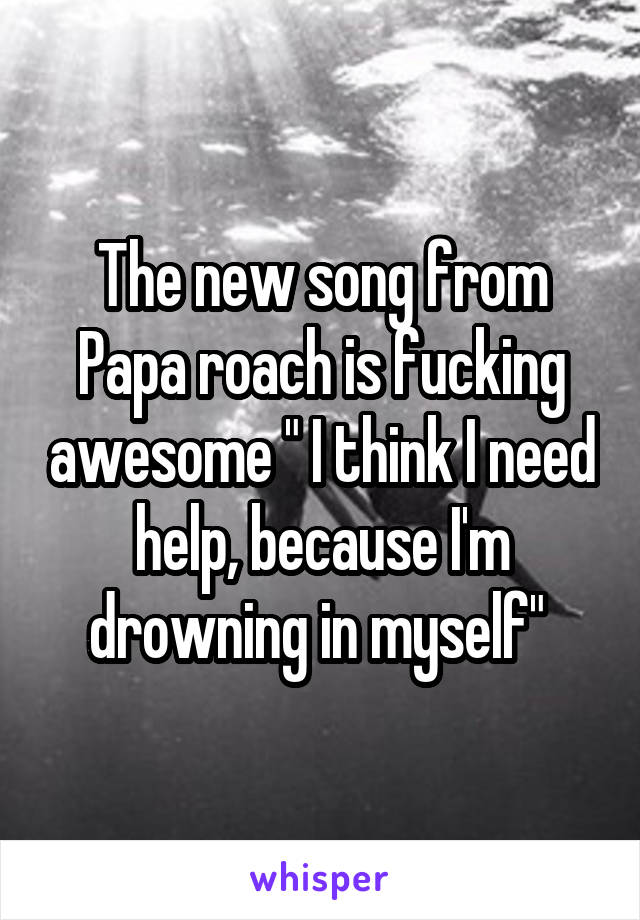 The new song from Papa roach is fucking awesome " I think I need help, because I'm drowning in myself" 