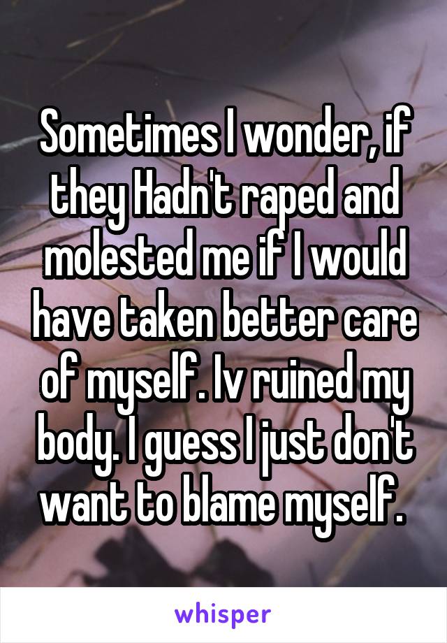 Sometimes I wonder, if they Hadn't raped and molested me if I would have taken better care of myself. Iv ruined my body. I guess I just don't want to blame myself. 